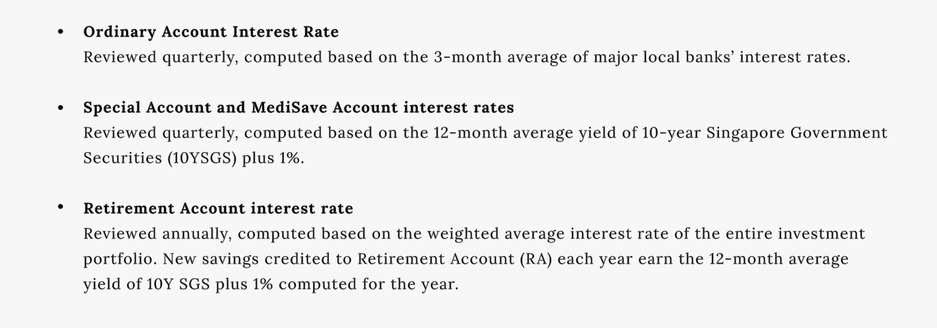 Ordinary Account Interest Rate
Reviewed quarterly, computed based on the 3-month average of major local banks' interest rates.
Special Account and MediSave Account interest rates
Reviewed quarterly, computed based on the 12-month average yield of 10-year Singapore Government Securities (10YSGS) plus 1%.
Retirement Account interest rate
Reviewed annually, computed based on the weighted average interest rate of the entire investment portfolio. New savings credited to Retirement Account (RA) each year earn the 12-month average yield of 10Y SGS plus 1% computed for the year.